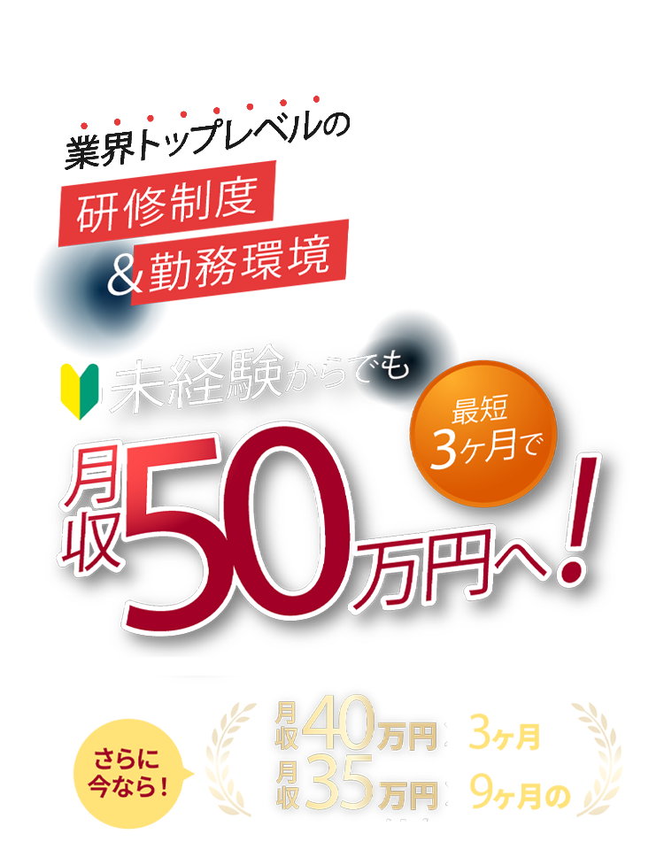 業界トップレベルの研修制度＆労働環境。未経験からでも最短3ヶ月で月収50万円へ！