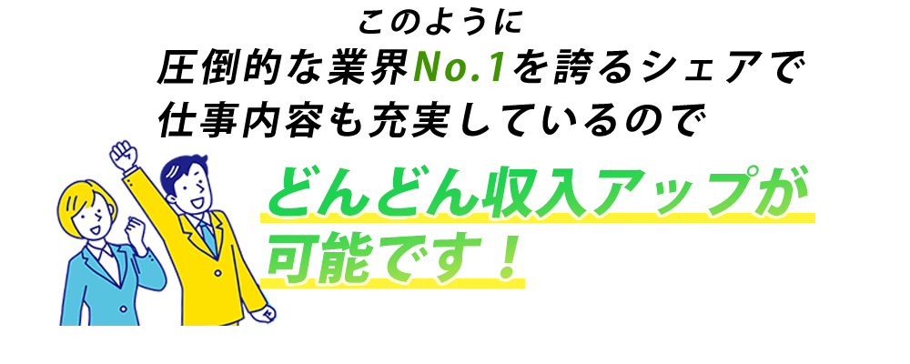 圧倒的な業界No. 1を誇るシェアで仕事内容も充実しているのでどんどん収入アップが可能です！