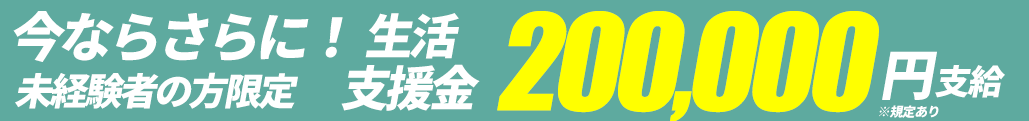 今ならさらに！未経験者の方限定 生活支援金200,000円支給 ※規定あり